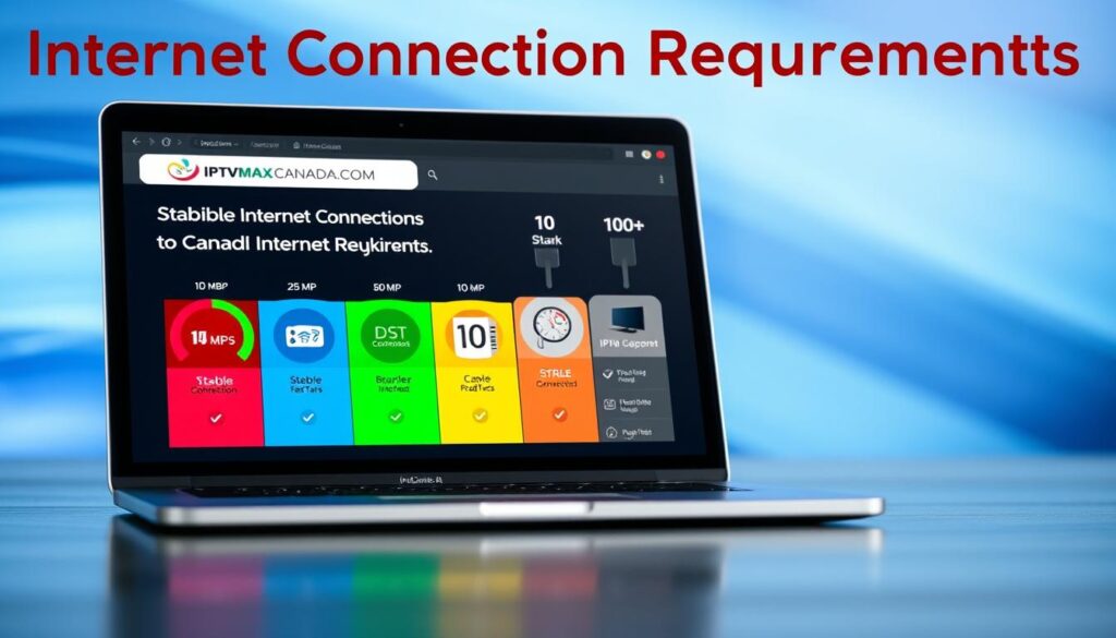 A visually engaging infographic depicting "Internet Connection Requirements for IPTV Free Trial" for Canadian users. In the foreground, a sleek laptop displays the iptvmaxcanada.com website, with vibrant colors representing various internet speed tiers (e.g., 10 Mbps, 25 Mbps, 50 Mbps, 100 Mbps). The middle layer features various icons symbolizing stable internet connection types such as Wi-Fi, fiber optic, and cable, with arrows pointing to a checklist of requirements. The background should have a subtle abstract design with soft gradients in blue and green tones to evoke a tech-savvy atmosphere. The scene is well-lit, emphasizing clarity and readability with a slight depth of field effect to focus on the details. The overall mood is informative yet inviting, perfect for educating users about IPTV connectivity. A visually engaging infographic depicting "Internet Connection Requirements for IPTV Free Trial" for Canadian users. In the foreground, a sleek laptop displays the iptvmaxcanada.com website, with vibrant colors representing various internet speed tiers (e.g., 10 Mbps, 25 Mbps, 50 Mbps, 100 Mbps). The middle layer features various icons symbolizing stable internet connection types such as Wi-Fi, fiber optic, and cable, with arrows pointing to a checklist of requirements. The background should have a subtle abstract design with soft gradients in blue and green tones to evoke a tech-savvy atmosphere. The scene is well-lit, emphasizing clarity and readability with a slight depth of field effect to focus on the details. The overall mood is informative yet inviting, perfect for educating users about IPTV connectivity.